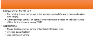 • Complexity of Merge Sort
• The running time of merge sort in the average case and the worst case can be given
as O(n logn).
• Although merge sort has an optimal time complexity, it needs an additional space
of O(n) for the temporary array TEMP.
• Applications
• Merge Sort is useful for sorting linked lists in O(nLogn) time.
• Inversion Count Problem
• Used in External Sorting
 