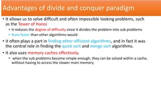 Advantages of divide and conquer paradigm
• It allows us to solve difficult and often impossible looking problems, such
as the Tower of Hanoi
• it reduces the degree of difficulty since it divides the problem into sub problems
• Runs faster than other algorithms would
• it often plays a part in finding other efficient algorithms, and in fact it was
the central role in finding the quick sort and merge sort algorithms.
• It also uses memory caches effectively.
• when the sub problems become simple enough, they can be solved within a cache,
without having to access the slower main memory
 