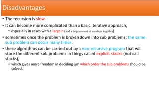 Disadvantages
• The recursion is slow
• It can become more complicated than a basic iterative approach,
• especially in cases with a large n (add a large amount of numbers together)
• sometimes once the problem is broken down into sub problems, the same
sub problem can occur many times.
• these algorithms can be carried out by a non-recursive program that will
store the different sub problems in things called explicit stacks (not call
stacks),
• which gives more freedom in deciding just which order the sub problems should be
solved.
 