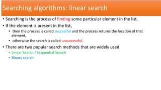 Searching algorithms: linear search
• Searching is the process of finding some particular element in the list.
• If the element is present in the list,
• then the process is called successful and the process returns the location of that
element,
• otherwise the search is called unsuccessful.
• There are two popular search methods that are widely used
• Linear Search / Sequential Search
• Binary search
 