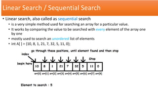 Linear Search / Sequential Search
• Linear search, also called as sequential search
• is a very simple method used for searching an array for a particular value.
• It works by comparing the value to be searched with every element of the array one
by one
• mostly used to search an unordered list of elements
• int A[ ] = {10, 8, 1, 21, 7, 32, 5, 11, 0};
 