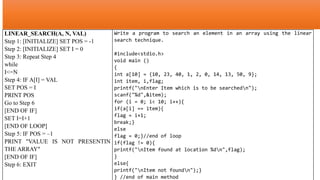 LINEAR_SEARCH(A, N, VAL)
Step 1: [INITIALIZE] SET POS = -1
Step 2: [INITIALIZE] SET I = 0
Step 3: Repeat Step 4
while
I<=N
Step 4: IF A[I] = VAL
SET POS = I
PRINT POS
Go to Step 6
[END OF IF]
SET I=I+1
[END OF LOOP]
Step 5: IF POS = –1
PRINT "VALUE IS NOT PRESENTIN
THE ARRAY"
[END OF IF]
Step 6: EXIT
Write a program to search an element in an array using the linear
search technique.
#include<stdio.h>
void main ()
{
int a[10] = {10, 23, 40, 1, 2, 0, 14, 13, 50, 9};
int item, i,flag;
printf("nEnter Item which is to be searchedn");
scanf("%d",&item);
for (i = 0; i< 10; i++){
if(a[i] == item){
flag = i+1;
break;}
else
flag = 0;}//end of loop
if(flag != 0){
printf("nItem found at location %dn",flag);
}
else{
printf("nItem not foundn");}
} //end of main method
 