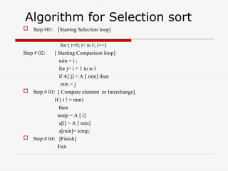 Algorithm for Selection sort
 Step #01: [Starting Selection loop]
for ( i=0; i< n-1; i++)
Step # 02: [ Starting Comparison loop]
min = i ;
for j= i + 1 to n-1
if A[ j] < A [ min] then
min = j
 Step # 03: [ Compare element or Interchange]
If ( i ! = min)
then
temp = A [ i]
a[i] = A [ min]
a[min]= temp;
 Step # 04: [Finish]
Exit
14
 