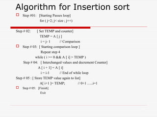 Algorithm for Insertion sort
 Step #01: [Starting Passes loop]
for ( j=2; j< size ; j++)
Step # 02: [ Set TEMP and counter]
TEMP = A [ j ]
i = j- 1 // Comparison
 Step # 03: [ Starting comparison loop ]
Repeat step 4
while ( i >= 0 && A [ i] > TEMP )
Step # 04: [ Interchanged values and decrement Counter]
A [ i + 1] = A [ i]
i = i-1 // End of while loop
Step # 05 : [ Store TEMP value again to list]
A[ i+1 ]= TEMP; // 0+1 …..i=1
 Step # 05: [Finish]
Exit
23
 