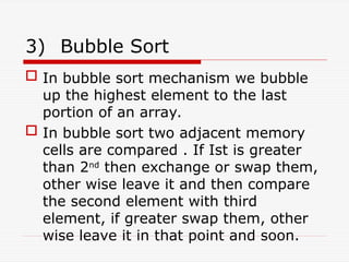 3) Bubble Sort
 In bubble sort mechanism we bubble
up the highest element to the last
portion of an array.
 In bubble sort two adjacent memory
cells are compared . If Ist is greater
than 2nd
then exchange or swap them,
other wise leave it and then compare
the second element with third
element, if greater swap them, other
wise leave it in that point and soon.
 