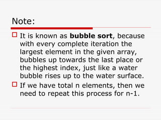 Note:
 It is known as bubble sort, because
with every complete iteration the
largest element in the given array,
bubbles up towards the last place or
the highest index, just like a water
bubble rises up to the water surface.
 If we have total n elements, then we
need to repeat this process for n-1.
 