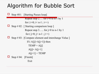 Algorithm for Bubble Sort
 Step #01: [Starting Passes loop]
Repeat step 2…. for i=0 to n-1 by 1
for ( i=0; i< n-1 ; i++)
 Step # 02: [ Starting comparison loop ]
Repeat step 3….. for j=0 to n-1 by 1
for ( j=0; j< n-1 ; j++)
 Step # 03: [Compare element and interchange Value ]
If ( A[j]>A[j+1]) then
TEMP = A[j]
A[j]= A[j+1]
A[j+1] = TEMP
 Step # 04: [Finish]
Exit
 