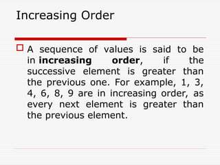 Increasing Order
 A sequence of values is said to be
in increasing order, if the
successive element is greater than
the previous one. For example, 1, 3,
4, 6, 8, 9 are in increasing order, as
every next element is greater than
the previous element.
 