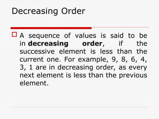 Decreasing Order
 A sequence of values is said to be
in decreasing order, if the
successive element is less than the
current one. For example, 9, 8, 6, 4,
3, 1 are in decreasing order, as every
next element is less than the previous
element.
 
