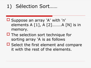 1) Sélection Sort……
 Suppose an array 'A' with 'n'
elements A [1], A [2]………A [N] is in
memory.
 The selection sort technique for
sorting array 'A is as follows
 Select the first element and compare
it with the rest of the elements.
 