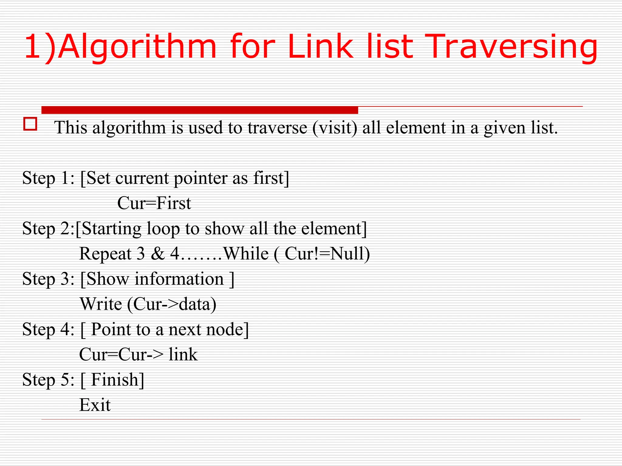 1)Algorithm for Link list Traversing
 This algorithm is used to traverse (visit) all element in a given list.
Step 1: [Set current pointer as first]
Cur=First
Step 2:[Starting loop to show all the element]
Repeat 3 & 4…….While ( Cur!=Null)
Step 3: [Show information ]
Write (Cur->data)
Step 4: [ Point to a next node]
Cur=Cur-> link
Step 5: [ Finish]
Exit
 