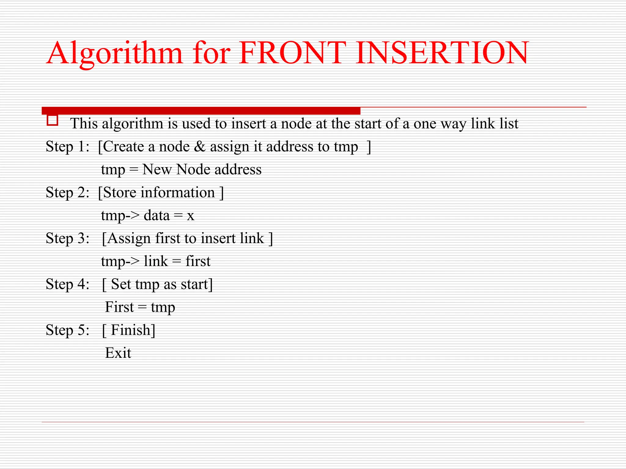 Algorithm for FRONT INSERTION
 This algorithm is used to insert a node at the start of a one way link list
Step 1: [Create a node & assign it address to tmp ]
tmp = New Node address
Step 2: [Store information ]
tmp-> data = x
Step 3: [Assign first to insert link ]
tmp-> link = first
Step 4: [ Set tmp as start]
First = tmp
Step 5: [ Finish]
Exit
 