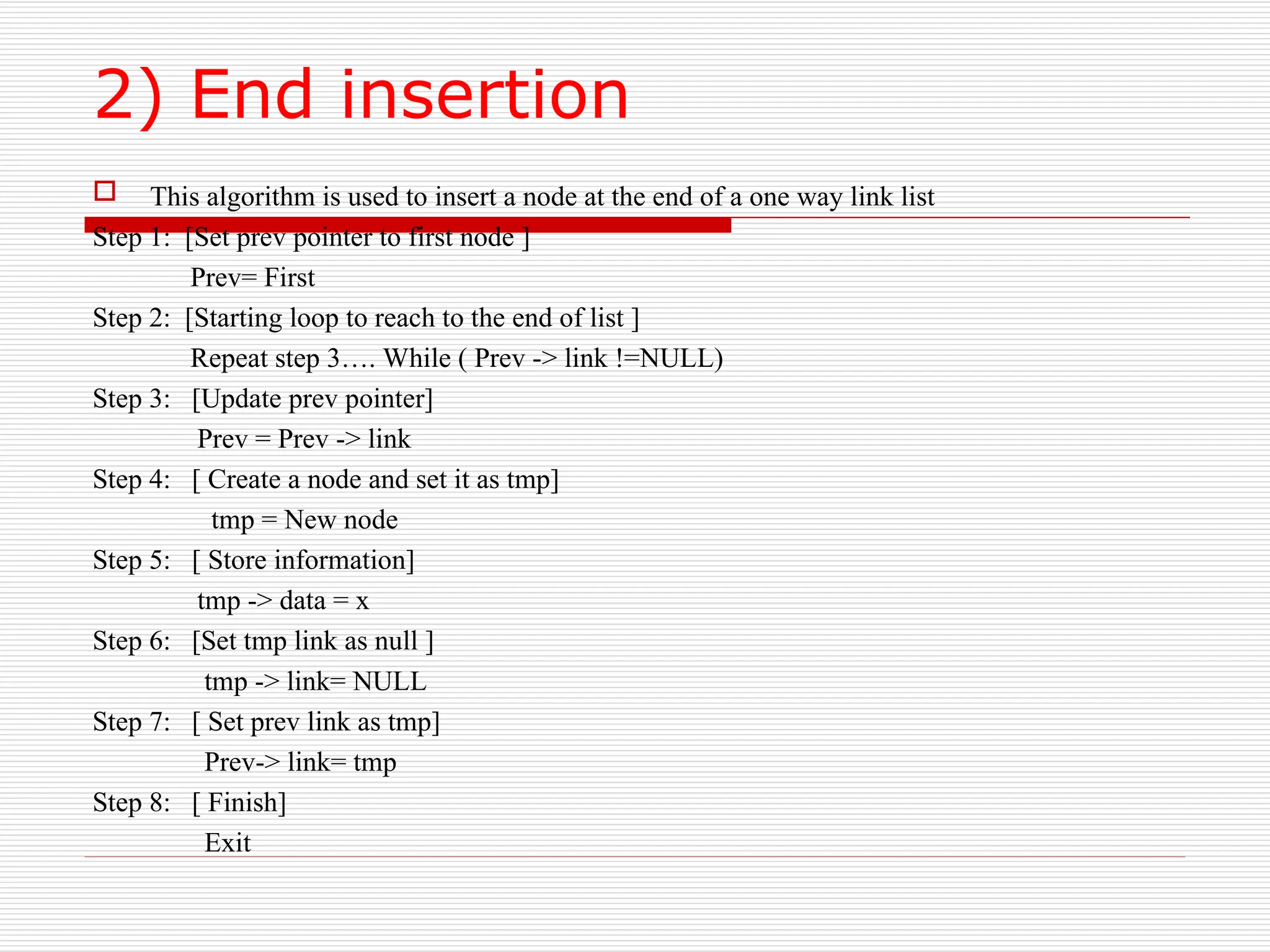 2) End insertion
 This algorithm is used to insert a node at the end of a one way link list
Step 1: [Set prev pointer to first node ]
Prev= First
Step 2: [Starting loop to reach to the end of list ]
Repeat step 3…. While ( Prev -> link !=NULL)
Step 3: [Update prev pointer]
Prev = Prev -> link
Step 4: [ Create a node and set it as tmp]
tmp = New node
Step 5: [ Store information]
tmp -> data = x
Step 6: [Set tmp link as null ]
tmp -> link= NULL
Step 7: [ Set prev link as tmp]
Prev-> link= tmp
Step 8: [ Finish]
Exit
 