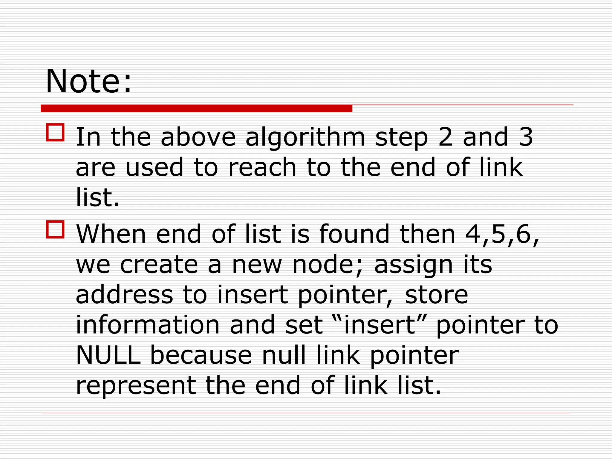 Note:
 In the above algorithm step 2 and 3
are used to reach to the end of link
list.
 When end of list is found then 4,5,6,
we create a new node; assign its
address to insert pointer, store
information and set “insert” pointer to
NULL because null link pointer
represent the end of link list.
 