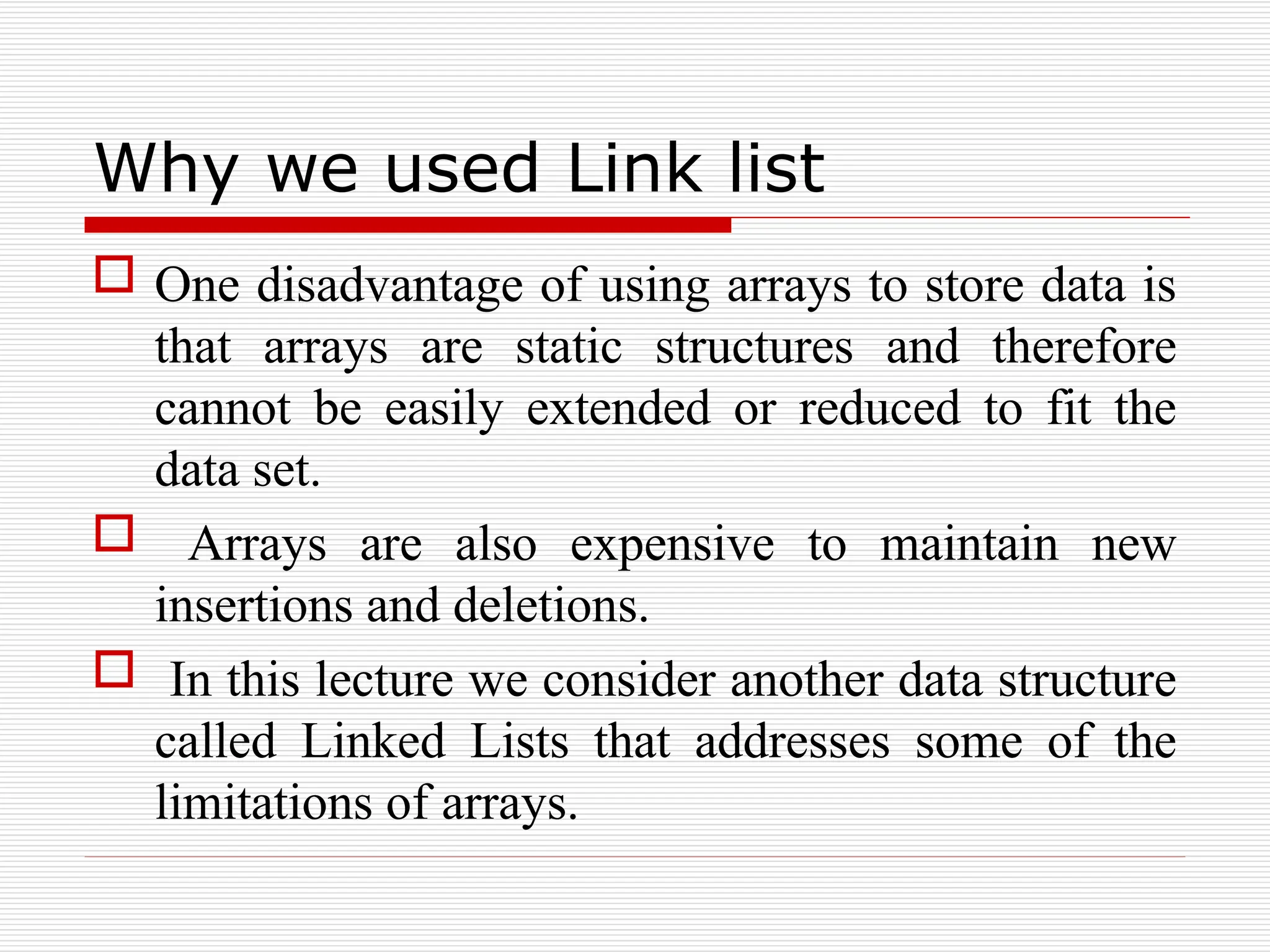 Why we used Link list
 One disadvantage of using arrays to store data is
that arrays are static structures and therefore
cannot be easily extended or reduced to fit the
data set.
 Arrays are also expensive to maintain new
insertions and deletions.
 In this lecture we consider another data structure
called Linked Lists that addresses some of the
limitations of arrays.
 