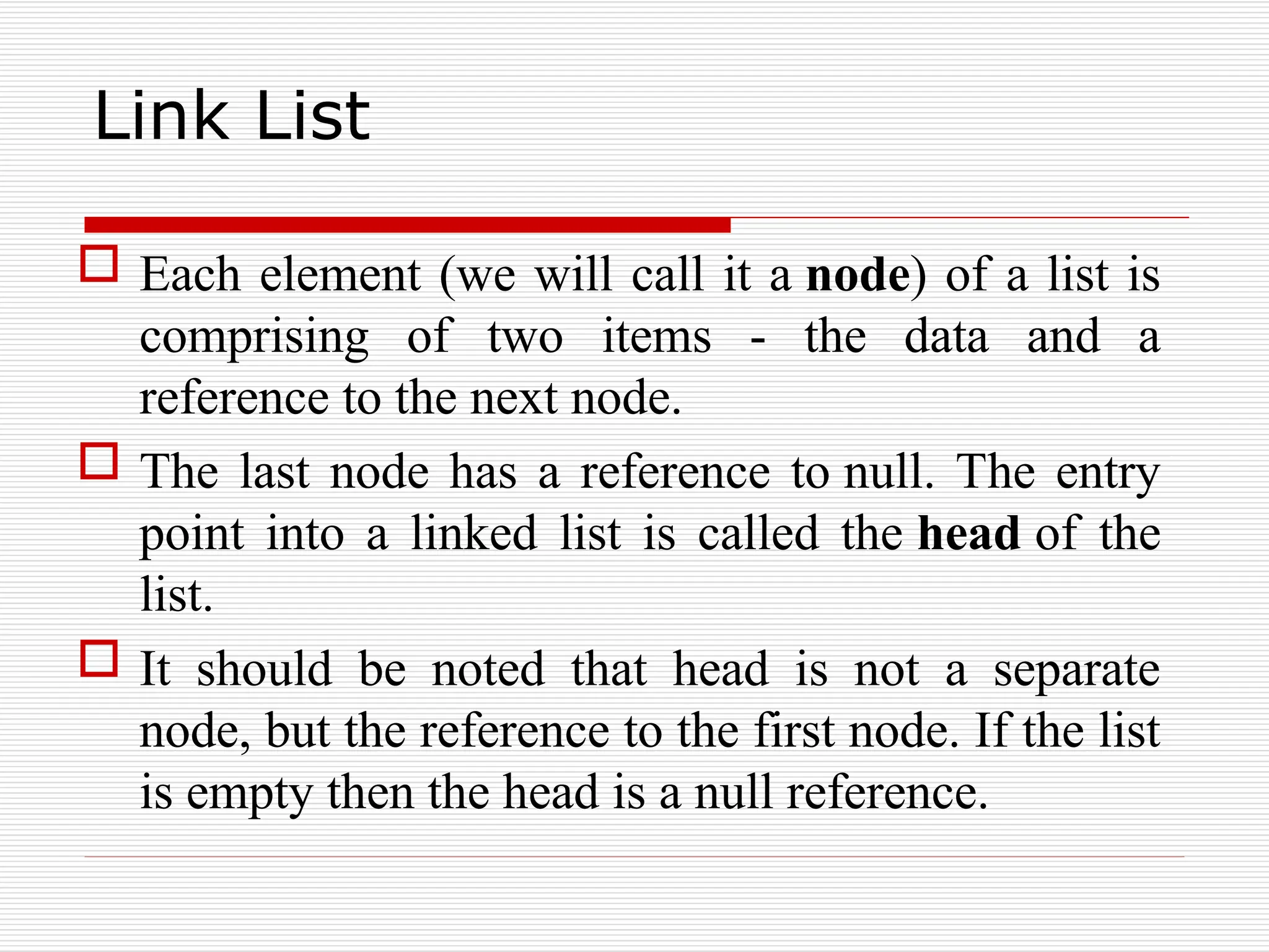 Link List
 Each element (we will call it a node) of a list is
comprising of two items - the data and a
reference to the next node.
 The last node has a reference to null. The entry
point into a linked list is called the head of the
list.
 It should be noted that head is not a separate
node, but the reference to the first node. If the list
is empty then the head is a null reference.
 