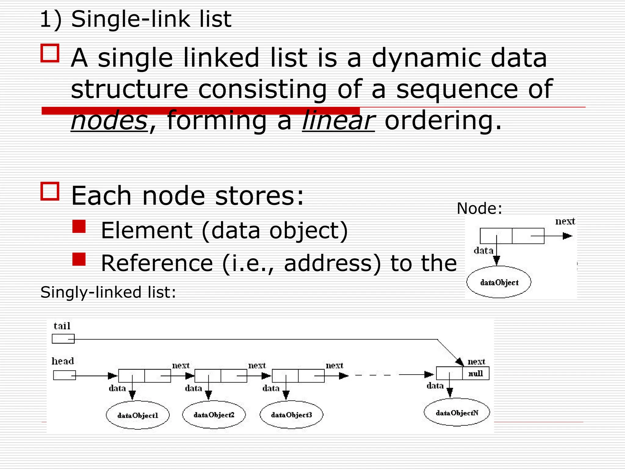 1) Single-link list
 A single linked list is a dynamic data
structure consisting of a sequence of
nodes, forming a linear ordering.
 Each node stores:
 Element (data object)
 Reference (i.e., address) to the next node
Node:
Singly-linked list:
 