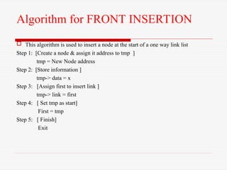 Algorithm for FRONT INSERTION
 This algorithm is used to insert a node at the start of a one way link list
Step 1: [Create a node & assign it address to tmp ]
tmp = New Node address
Step 2: [Store information ]
tmp-> data = x
Step 3: [Assign first to insert link ]
tmp-> link = first
Step 4: [ Set tmp as start]
First = tmp
Step 5: [ Finish]
Exit
 