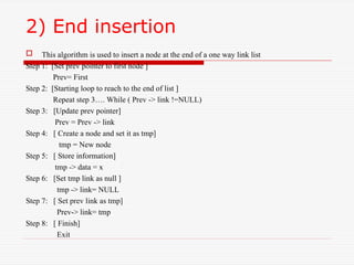2) End insertion
 This algorithm is used to insert a node at the end of a one way link list
Step 1: [Set prev pointer to first node ]
Prev= First
Step 2: [Starting loop to reach to the end of list ]
Repeat step 3…. While ( Prev -> link !=NULL)
Step 3: [Update prev pointer]
Prev = Prev -> link
Step 4: [ Create a node and set it as tmp]
tmp = New node
Step 5: [ Store information]
tmp -> data = x
Step 6: [Set tmp link as null ]
tmp -> link= NULL
Step 7: [ Set prev link as tmp]
Prev-> link= tmp
Step 8: [ Finish]
Exit
 