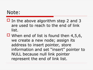Note:
 In the above algorithm step 2 and 3
are used to reach to the end of link
list.
 When end of list is found then 4,5,6,
we create a new node; assign its
address to insert pointer, store
information and set “insert” pointer to
NULL because null link pointer
represent the end of link list.
 
