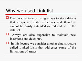 Why we used Link list
 One disadvantage of using arrays to store data is
that arrays are static structures and therefore
cannot be easily extended or reduced to fit the
data set.
 Arrays are also expensive to maintain new
insertions and deletions.
 In this lecture we consider another data structure
called Linked Lists that addresses some of the
limitations of arrays.
 