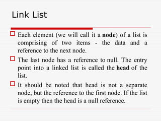 Link List
 Each element (we will call it a node) of a list is
comprising of two items - the data and a
reference to the next node.
 The last node has a reference to null. The entry
point into a linked list is called the head of the
list.
 It should be noted that head is not a separate
node, but the reference to the first node. If the list
is empty then the head is a null reference.
 