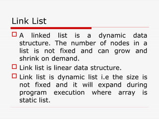 Link List
 A linked list is a dynamic data
structure. The number of nodes in a
list is not fixed and can grow and
shrink on demand.
 Link list is linear data structure.
 Link list is dynamic list i.e the size is
not fixed and it will expand during
program execution where array is
static list.
 