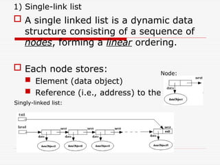 1) Single-link list
 A single linked list is a dynamic data
structure consisting of a sequence of
nodes, forming a linear ordering.
 Each node stores:
 Element (data object)
 Reference (i.e., address) to the next node
Node:
Singly-linked list:
 