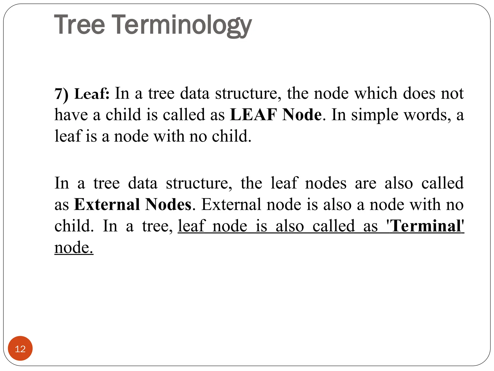 Tree Terminology
7) Leaf: In a tree data structure, the node which does not
have a child is called as LEAF Node. In simple words, a
leaf is a node with no child.
In a tree data structure, the leaf nodes are also called
as External Nodes. External node is also a node with no
child. In a tree, leaf node is also called as 'Terminal'
node.
12
 