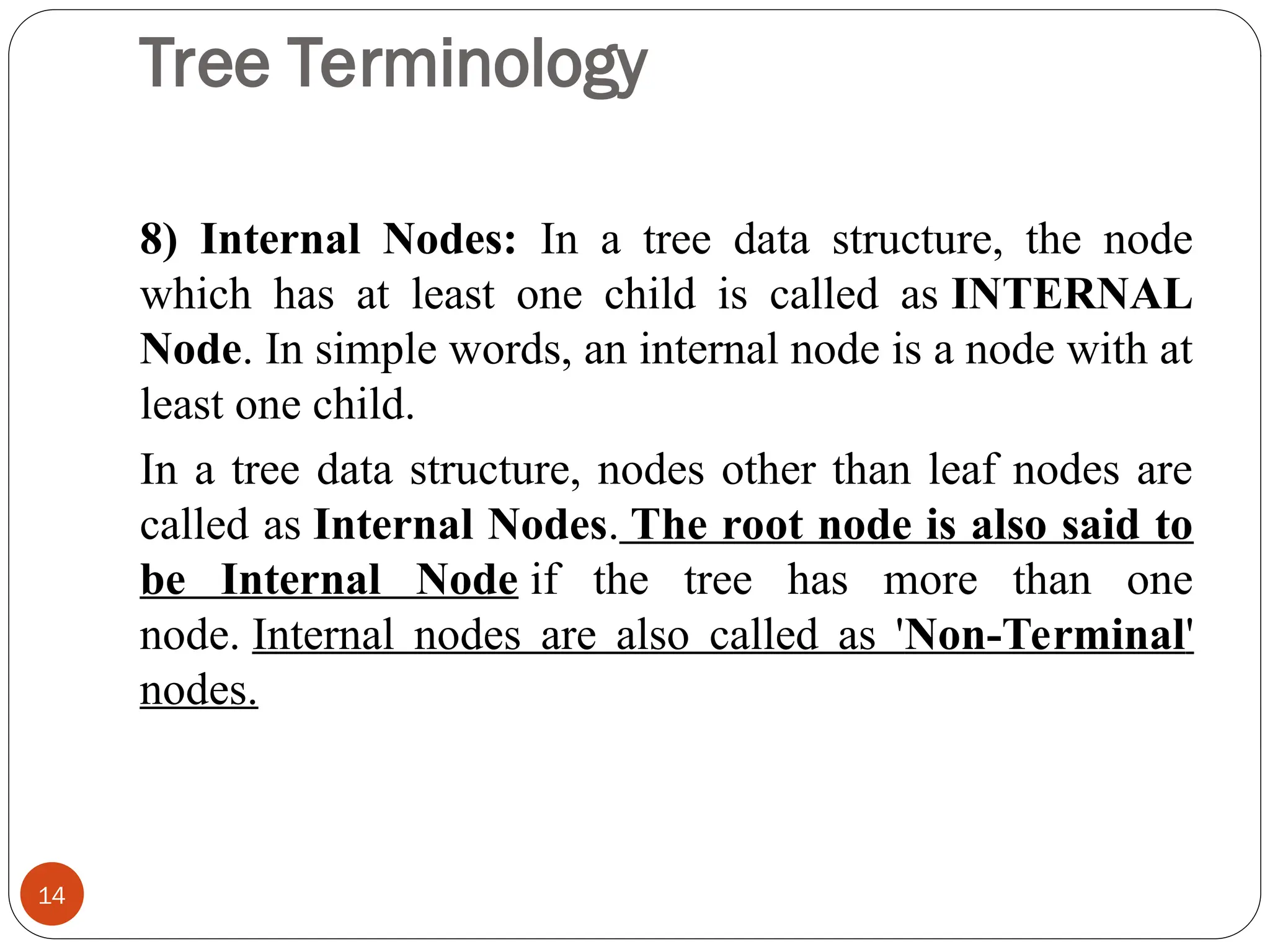 Tree Terminology
8) Internal Nodes: In a tree data structure, the node
which has at least one child is called as INTERNAL
Node. In simple words, an internal node is a node with at
least one child.
In a tree data structure, nodes other than leaf nodes are
called as Internal Nodes. The root node is also said to
be Internal Node if the tree has more than one
node. Internal nodes are also called as 'Non-Terminal'
nodes.
14
 