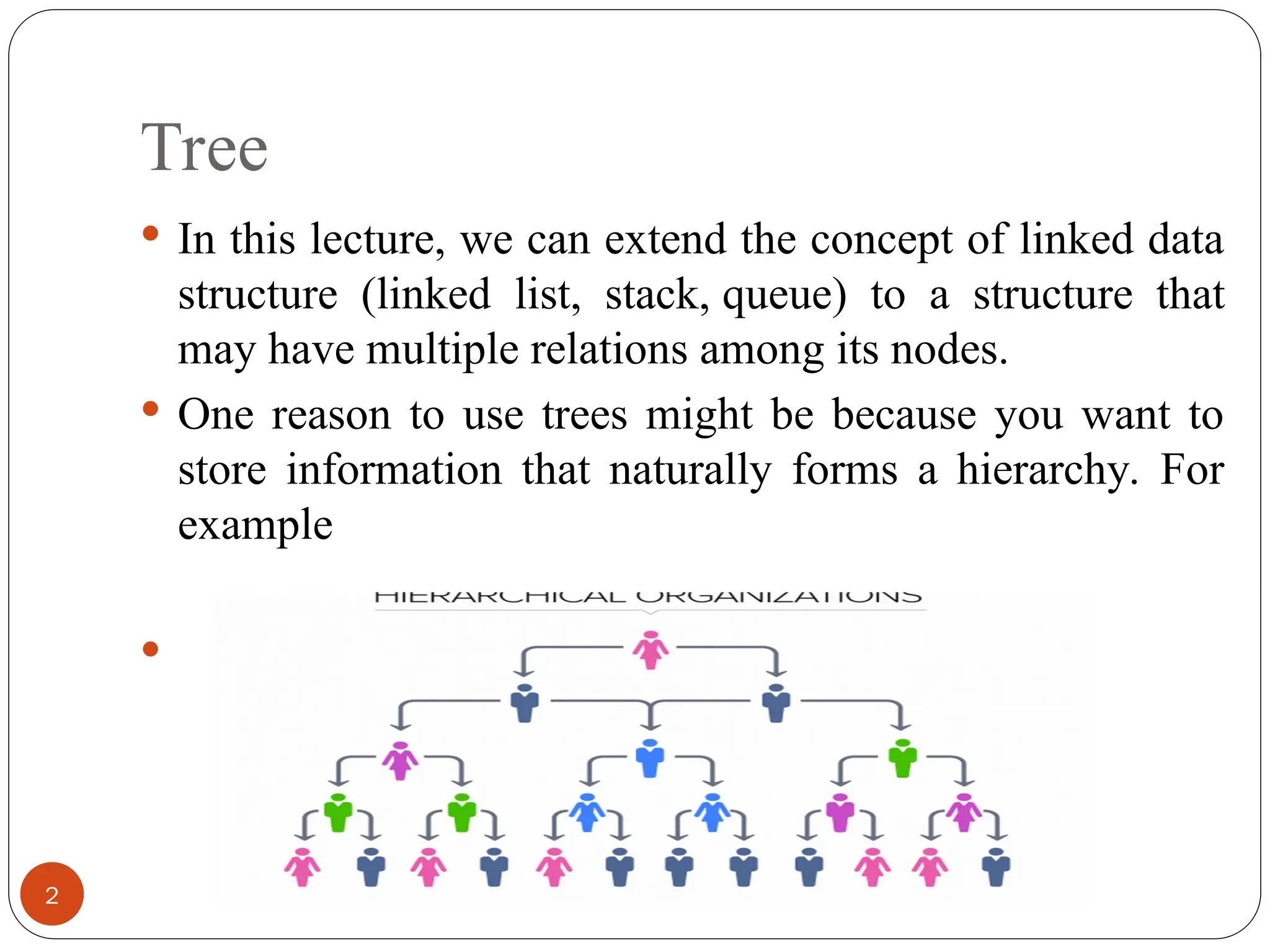 Tree
 In this lecture, we can extend the concept of linked data
structure (linked list, stack, queue) to a structure that
may have multiple relations among its nodes.
 One reason to use trees might be because you want to
store information that naturally forms a hierarchy. For
example

2
 