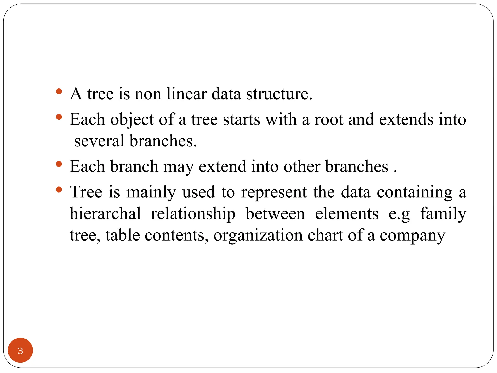  A tree is non linear data structure.
 Each object of a tree starts with a root and extends into
several branches.
 Each branch may extend into other branches .
 Tree is mainly used to represent the data containing a
hierarchal relationship between elements e.g family
tree, table contents, organization chart of a company
3
 