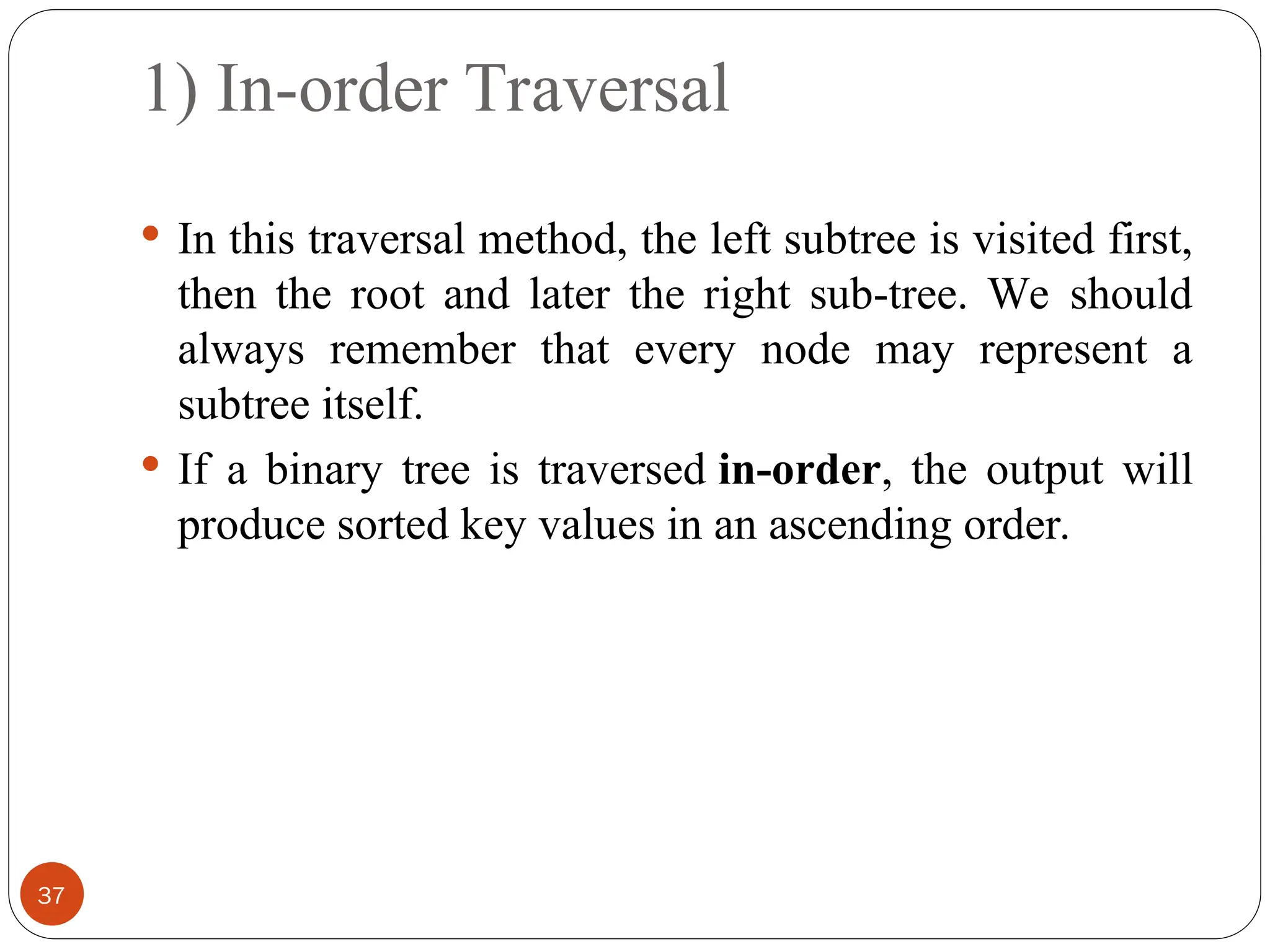 1) In-order Traversal
 In this traversal method, the left subtree is visited first,
then the root and later the right sub-tree. We should
always remember that every node may represent a
subtree itself.
 If a binary tree is traversed in-order, the output will
produce sorted key values in an ascending order.
37
 