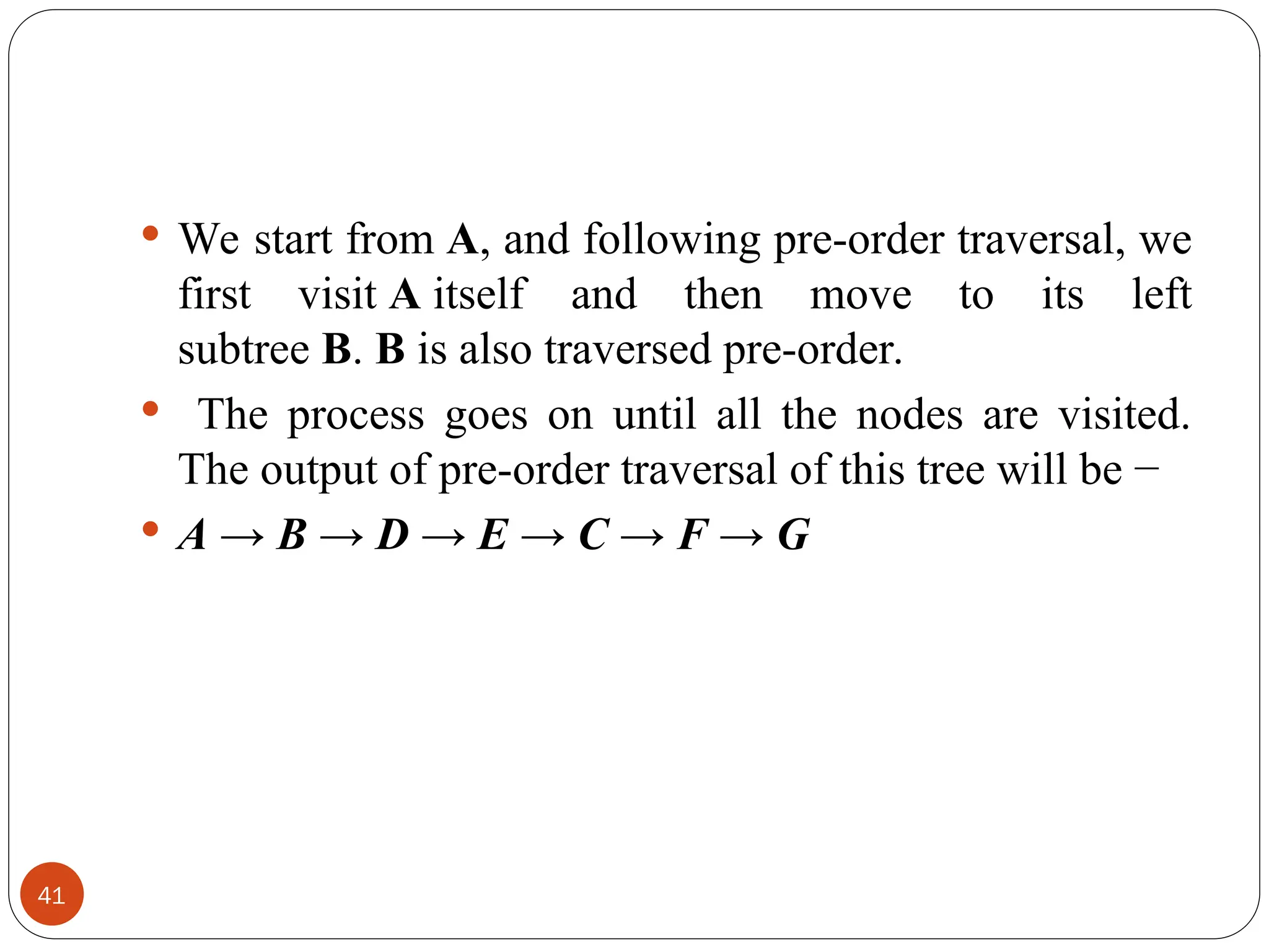  We start from A, and following pre-order traversal, we
first visit A itself and then move to its left
subtree B. B is also traversed pre-order.
 The process goes on until all the nodes are visited.
The output of pre-order traversal of this tree will be −
 A → B → D → E → C → F → G
41
 