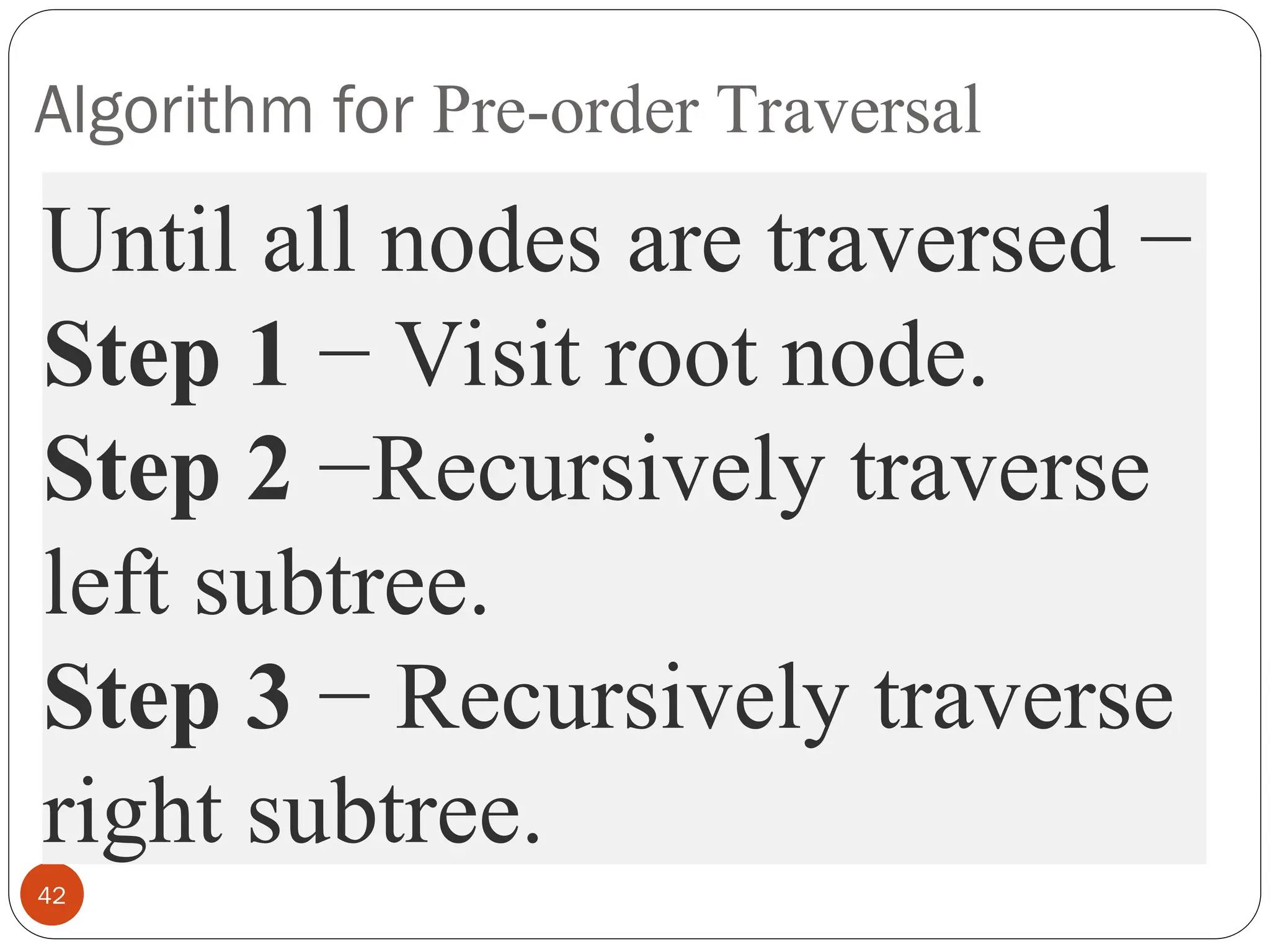 Algorithm for Pre-order Traversal
42
Until all nodes are traversed −
Step 1 − Visit root node.
Step 2 −Recursively traverse
left subtree.
Step 3 − Recursively traverse
right subtree.
 