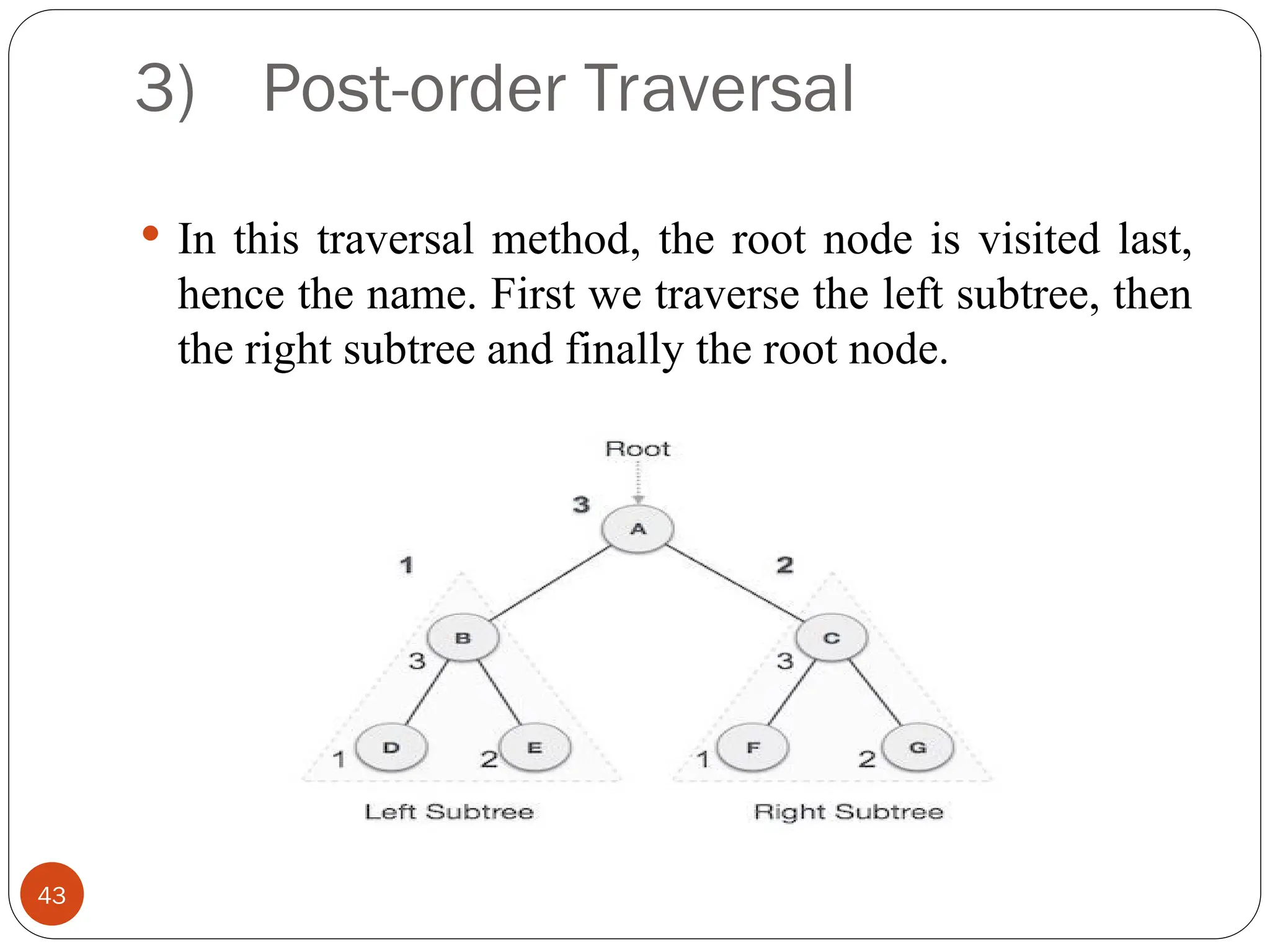 3) Post-order Traversal
 In this traversal method, the root node is visited last,
hence the name. First we traverse the left subtree, then
the right subtree and finally the root node.
43
 