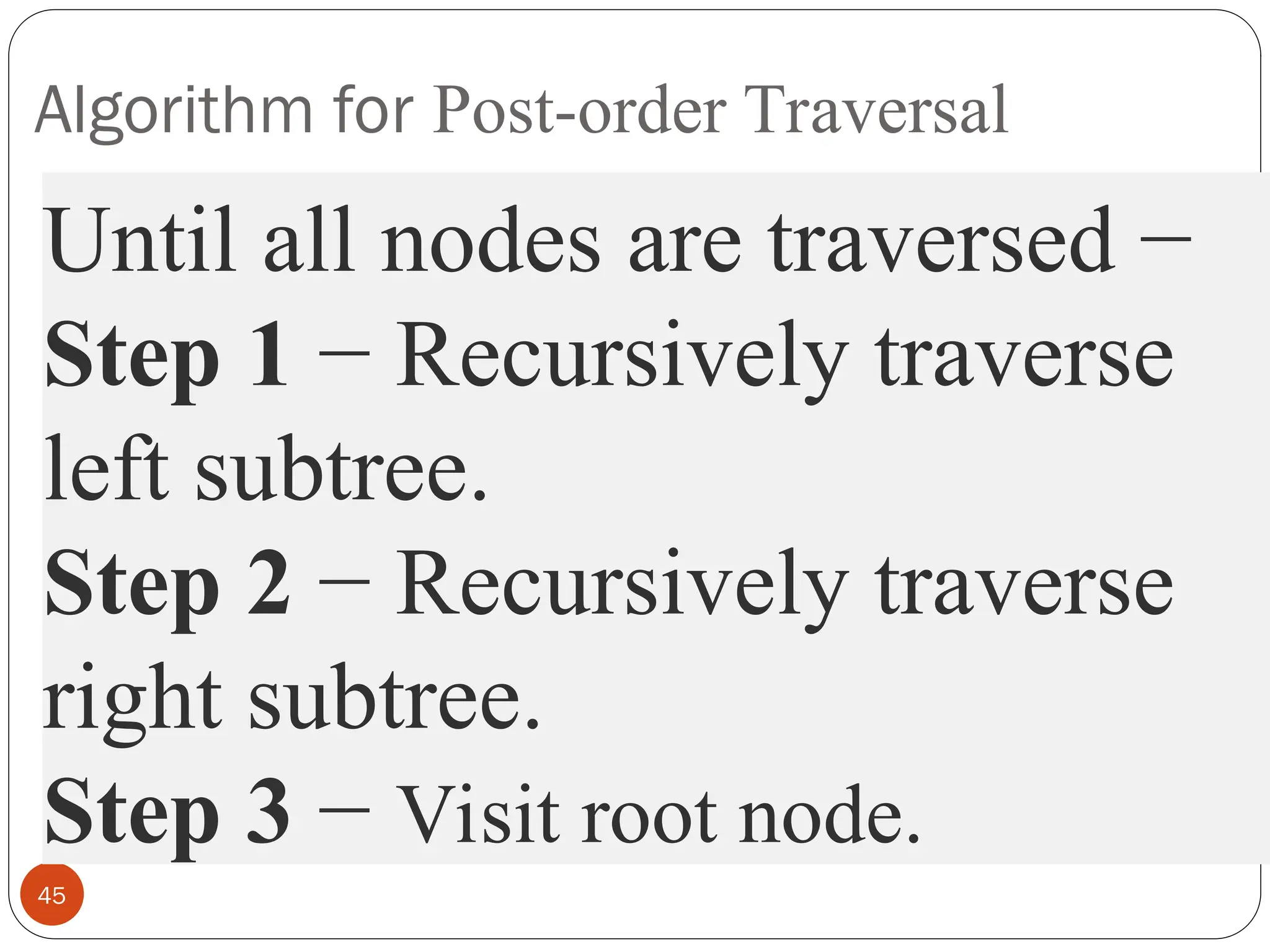 Algorithm for Post-order Traversal
45
Until all nodes are traversed −
Step 1 − Recursively traverse
left subtree.
Step 2 − Recursively traverse
right subtree.
Step 3 − Visit root node.
 