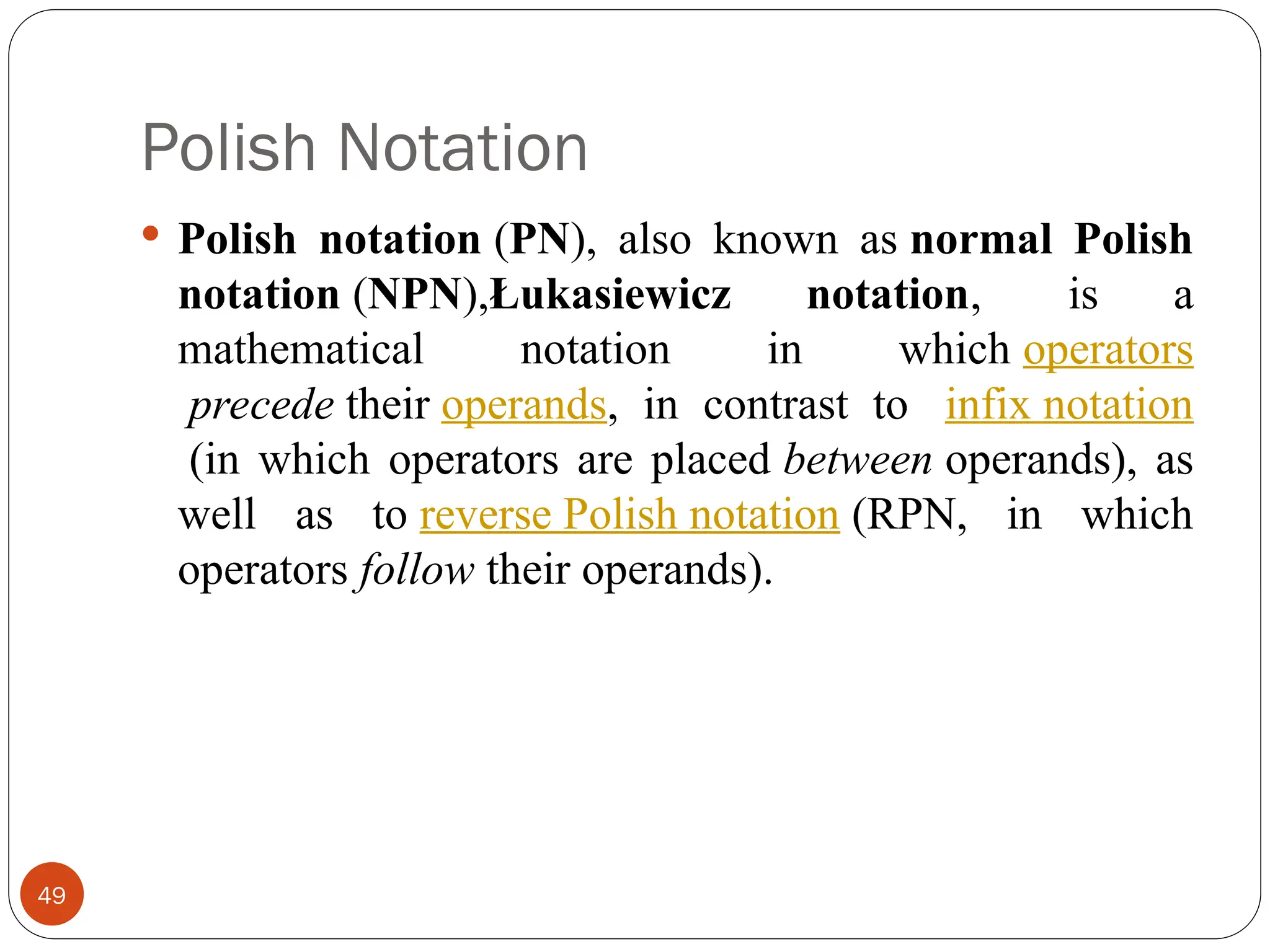 Polish Notation
 Polish notation (PN), also known as normal Polish
notation (NPN),Łukasiewicz notation, is a
mathematical notation in which operators
precede their operands, in contrast to infix notation
(in which operators are placed between operands), as
well as to reverse Polish notation (RPN, in which
operators follow their operands).
49
 