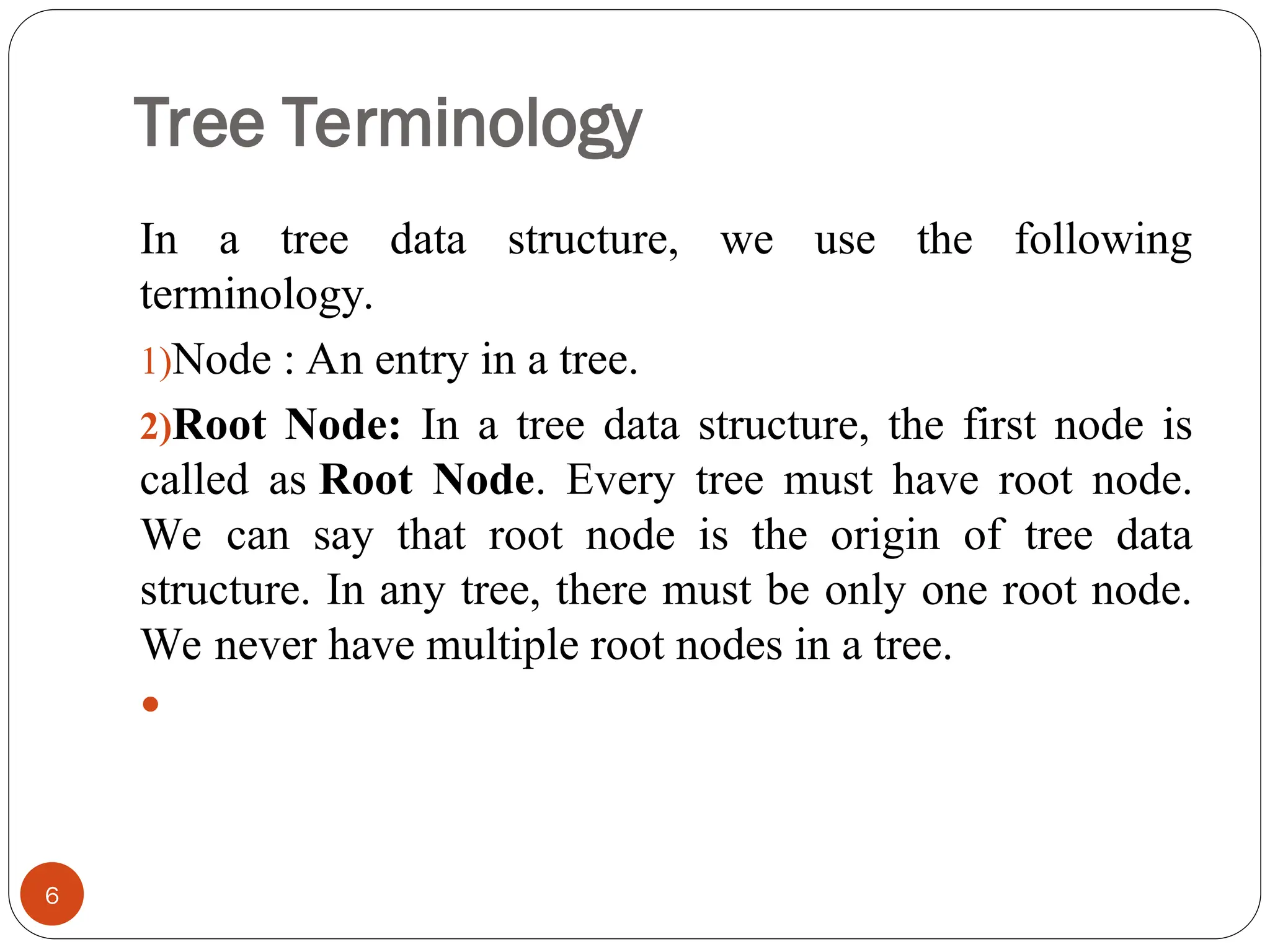 Tree Terminology
In a tree data structure, we use the following
terminology.
1)Node : An entry in a tree.
2)Root Node: In a tree data structure, the first node is
called as Root Node. Every tree must have root node.
We can say that root node is the origin of tree data
structure. In any tree, there must be only one root node.
We never have multiple root nodes in a tree.

6
 