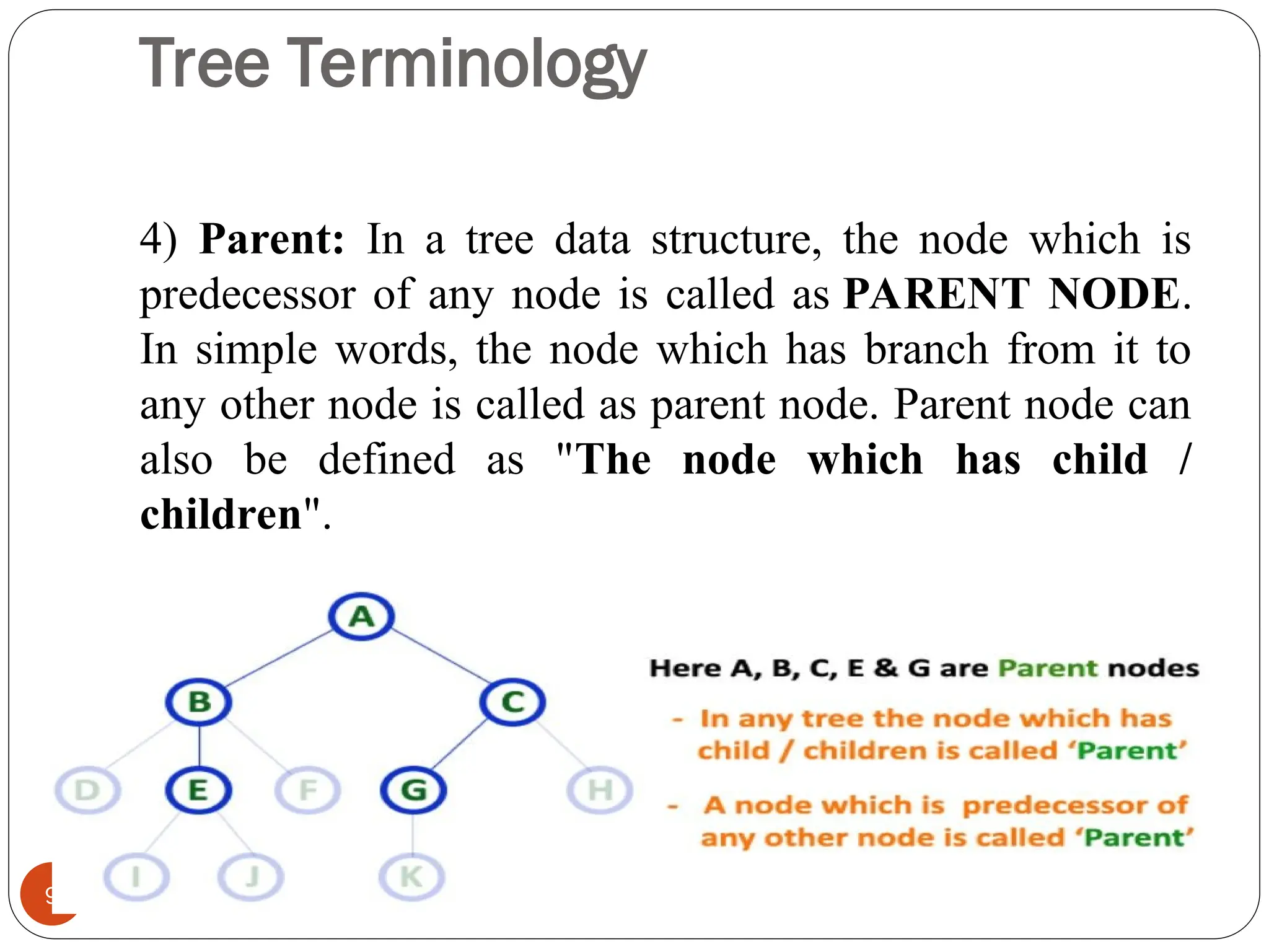 Tree Terminology
4) Parent: In a tree data structure, the node which is
predecessor of any node is called as PARENT NODE.
In simple words, the node which has branch from it to
any other node is called as parent node. Parent node can
also be defined as "The node which has child /
children".
9
 