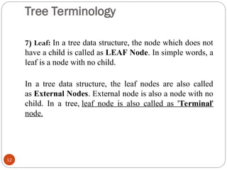 Tree Terminology
7) Leaf: In a tree data structure, the node which does not
have a child is called as LEAF Node. In simple words, a
leaf is a node with no child.
In a tree data structure, the leaf nodes are also called
as External Nodes. External node is also a node with no
child. In a tree, leaf node is also called as 'Terminal'
node.
12
 