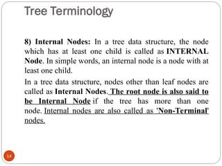 Tree Terminology
8) Internal Nodes: In a tree data structure, the node
which has at least one child is called as INTERNAL
Node. In simple words, an internal node is a node with at
least one child.
In a tree data structure, nodes other than leaf nodes are
called as Internal Nodes. The root node is also said to
be Internal Node if the tree has more than one
node. Internal nodes are also called as 'Non-Terminal'
nodes.
14
 