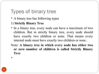 Types of binary tree
 A binary tree has following types
1) Strictly Binary Tree
 In a binary tree, every node can have a maximum of two
children. But in strictly binary tree, every node should
have exactly two children or none. That means every
internal node must have exactly two children or none .
Note: A binary tree in which every node has either two
or zero number of children is called Strictly Binary
Tree

27
 
