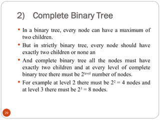 2) Complete Binary Tree
 In a binary tree, every node can have a maximum of
two children.
 But in strictly binary tree, every node should have
exactly two children or none an
 And complete binary tree all the nodes must have
exactly two children and at every level of complete
binary tree there must be 2level
number of nodes.
 For example at level 2 there must be 22
= 4 nodes and
at level 3 there must be 23
= 8 nodes.
29
 