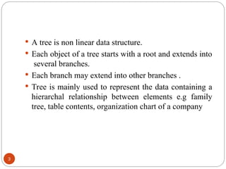  A tree is non linear data structure.
 Each object of a tree starts with a root and extends into
several branches.
 Each branch may extend into other branches .
 Tree is mainly used to represent the data containing a
hierarchal relationship between elements e.g family
tree, table contents, organization chart of a company
3
 