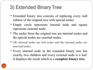 3) Extended Binary Tree
 Extended binary tree consists of replacing every null
subtree of the original tree with special nodes.
 Empty circle represents internal node and square
represents external node.
 The nodes from the original tree are internal nodes and
the special nodes are external nodes.
 All external nodes are leaf nodes and the internal nodes are
non-leaf nodes.
 Every internal node in the extended binary tree has
exactly two children and every external node is a leaf.
It displays the result which is a complete binary tree.
31
 