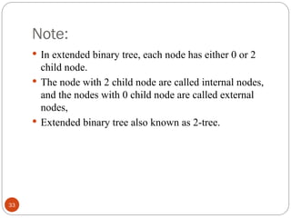 Note:
 In extended binary tree, each node has either 0 or 2
child node.
 The node with 2 child node are called internal nodes,
and the nodes with 0 child node are called external
nodes,
 Extended binary tree also known as 2-tree.
33
 