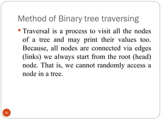 Method of Binary tree traversing
 Traversal is a process to visit all the nodes
of a tree and may print their values too.
Because, all nodes are connected via edges
(links) we always start from the root (head)
node. That is, we cannot randomly access a
node in a tree.
35
 
