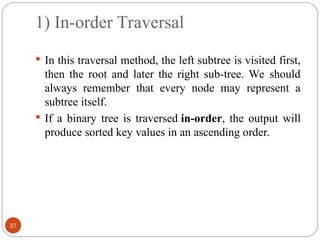 1) In-order Traversal
 In this traversal method, the left subtree is visited first,
then the root and later the right sub-tree. We should
always remember that every node may represent a
subtree itself.
 If a binary tree is traversed in-order, the output will
produce sorted key values in an ascending order.
37
 