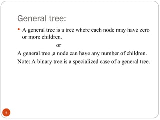 General tree:
 A general tree is a tree where each node may have zero
or more children.
or
A general tree ,a node can have any number of children.
Note: A binary tree is a specialized case of a general tree.
4
 